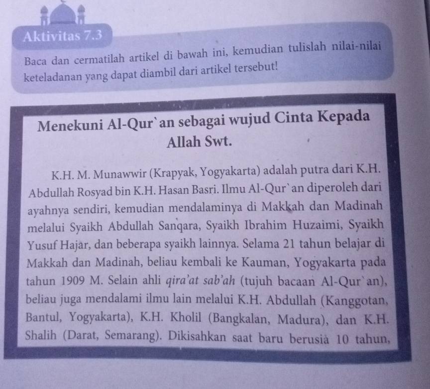 Aktivitas 7.3 
Baca dan cermatilah artikel di bawah ini, kemudian tulislah nilai-nilai 
keteladanan yang dapat diambil dari artikel tersebut! 
Menekuni Al-Qur`an sebagai wujud Cinta Kepada 
Allah Swt. 
K.H. M. Munawwir (Krapyak, Yogyakarta) adalah putra dari K.H. 
Abdullah Rosyad bin K.H. Hasan Basri. Ilmu Al-Qur`an diperoleh dari 
ayahnya sendiri, kemudian mendalaminya di Makkah dan Madinah 
melalui Syaikh Abdullah Sanqara, Syaikh Ibrahim Huzaimi, Syaikh 
Yusuf Hajar, dan beberapa syaikh lainnya. Selama 21 tahun belajar di 
Makkah dan Madinah, beliau kembali ke Kauman, Yogyakarta pada 
tahun 1909 M. Selain ahli qira’at sab’ah (tujuh bacaan Al-Qur`an), 
beliau juga mendalami ilmu lain melalui K.H. Abdullah (Kanggotan, 
Bantul, Yogyakarta), K.H. Kholil (Bangkalan, Madura), dan K.H. 
Shalih (Darat, Semarang). Dikisahkan saat baru berusia 10 tahun,