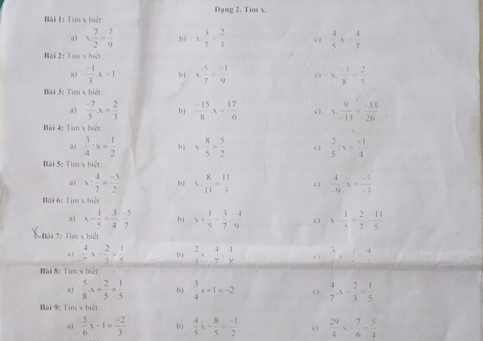 Dạng 2. Tim x.
Bài 1: Tìm x biết:
a) x. 7/2 = 7/9  b) x·  3/7 = 2/3  C )  4/5 x= 4/7 
Bài 2: Tim x biệt
a)  (-1)/3 · lambda =1 b) x·  5/7 = (-1)/9  c ) N  (-1)/8 = 2/5 
Bài 3: Tìm x biết:
a)  (-7)/5 · x= 2/3  b)  (-15)/8 x= 17/-6  c x. 9/-13 = (-33)/26 
Bài 4: Tìm x biết
a)  3/4 :x= 1/2  b ) v: 8/5 = 5/2   2/5 :x= (-1)/4 
C )
Bài 5: Tìm x biết:
a) x: 4/7 = (-5)/2  b) x: 8/11 = 11/3  c)  4/-9 :x= (-5)/-3 
Bài 6: Tìm x biết
3) x- 1/5 = 3/4 ·  (-5)/7  b) x+ 1/5 = 3/7 ·  (-4)/9  C) x- 1/5 = 2/7 ·  (-11)/5 
Bài 7: Tìm x biết
4
a )  4/7 x- 2/3 = 1/5  h )  2/3 x- 4/7 = 1/8  C )
Bài 8: Tìm x biêt:
3)  5/8 · x+ 2/5 = 1/5  b)  3/4 x+1=-2 C)  4/7 x- 2/3 = 1/5 
Bài 9: Tìm x biết:
a)  5/6 x-1= (-2)/3  b)  4/5 x- 8/5 = (-1)/2  c)  29/4 x- 7/6 = 5/4 