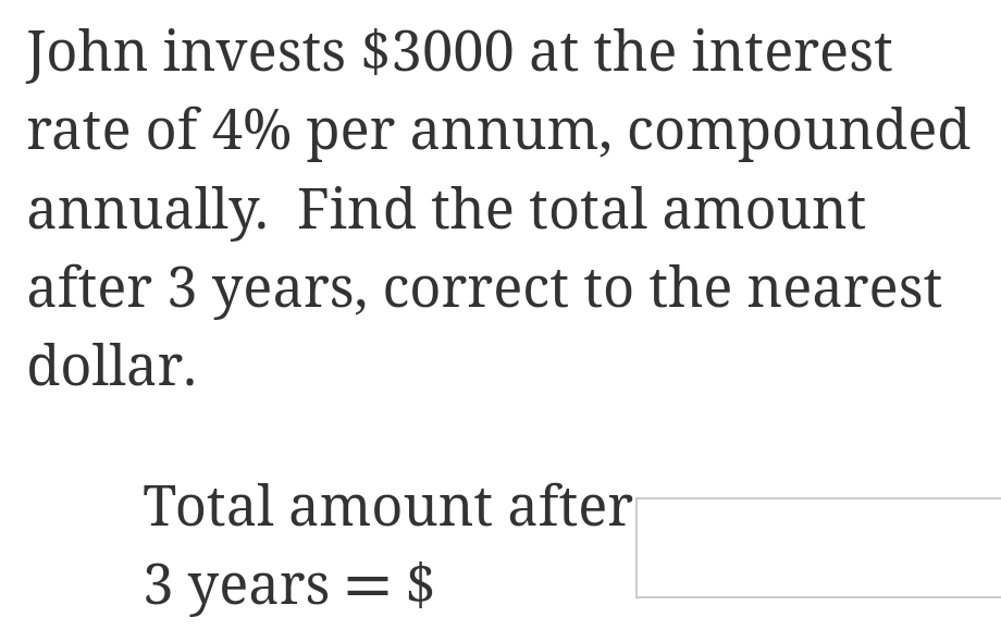 John invests $3000 at the interest 
rate of 4% per annum, compounded 
annually. Find the total amount 
after 3 years, correct to the nearest 
dollar. 
Total amount after
3 years =$