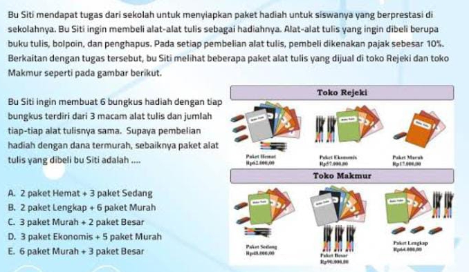 Bu Siti mendapat tugas dari sekolah untuk menyiapkan paket hadiah untuk siswanya yang berprestasi di
sekolahnya. Bu Siti ingin membeli alat-alat tulis sebagai hadiahnya. Alat-alat tulis yang ingin dibeli berupa
buku tulis, bolpoin, dan penghapus. Pada setiap pembelian alat tulis, pembeli dikenakan pajak sebesar 10%.
Berkaitan dengan tugas tersebut, bu Siti melihat beberapa paket alat tulis yang dijual di toko Rejeki dan toko
Makmur seperti pada gambar berikut.
Bu Siti ingin membuat 6 bungkus hadiah dengan tia
bungkus terdiri dari 3 macam alat tulis dan jumlah
tiap-tiap alat tulisnya sama. Supaya pembelian
hadiah dengan dana termurah, sebaiknya paket alat
tulis yang dibeli bu Siti adalah ....
A. 2 paket Hemat +3 paket Sedang
B. 2 paket Lengkap +6 paket Murah
C. 3 paket Murah +2 paket Besar
D. 3 paket Ekonomis +5 paket Murah
E. 6 paket Murah +3 paket Besar
Rp90.900.80