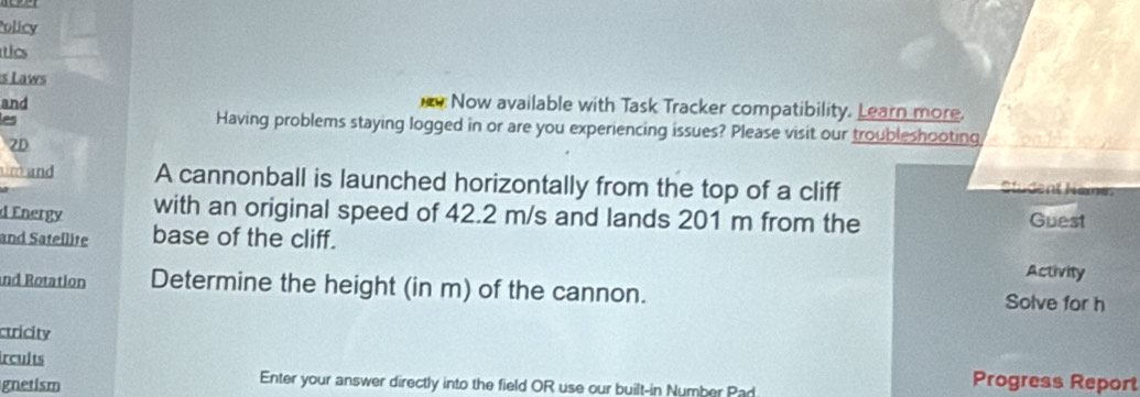 Policy 
ics 
s Laws 
and 
Now available with Task Tracker compatibility. Learn more. 
les 
Having problems staying logged in or are you experiencing issues? Please visit our troubleshooting 
2D 
um and A cannonball is launched horizontally from the top of a cliff 
Sludent Name 
d Energy with an original speed of 42.2 m/s and lands 201 m from the Guest 
and Satellite base of the cliff. 
Activity 
nd Rotation Determine the height (in m) of the cannon. Solve for h 
ctricity 
ircults 
gnetism 
Enter your answer directly into the field OR use our built-in Number Pad 
Progress Report