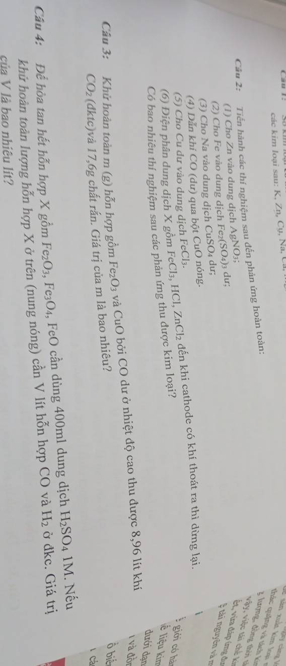 các kim loại sau: K, Zn, Cụ, Na, Ca 
y càng k 
lể sản xuất kim loại 7 
thác quậng v à tách k 
Câu 2: Tiến hành các thí nghiệm sau đến phản ứng hoàn toàn: 
3 lượng, đồng thời tả 
vậy, việc tái chế ki 
(1) Cho Zn vào dung dịch AgNO_3 ết, vừa đáp ứng đư 
(2) Cho Fe vào dung dịch FG 22 (SO_4) )3 dư; 
# tài nguyên và m 
(3) Cho Na vào dung dịch CuSO₄ dư; 
(4) Dẫn khí CO (dư) qua bột CuO nóng. 
(5) Cho Cu dư vào dung dịch FeCl₃. 
(6) Điện phân dung dịch X gồm FeCl₃, HCl, 2 ZnCl_2 đến khi cathode có khí thoát ra thì dừng lại. 
 giới có hà 
Có bao nhiêu thí nghiệm sau các phản ứng thu được kim loại? 
lề liệu kim 
dưới dạn 
Câu 3: Khử hoàn toàn m (g) hỗn hợp gồm Fe_2O_3 và CuO bởi CO dư ở nhiệt độ cao thu được 8,96 lít khí
1 và đồn
CO_2 (dktc)và 17, 6g chất rắn. Giá trị của m là bao nhiêu? 
ổ biể 
cá 
Câu 4: Để hòa tan hết hỗn hợp X gồm Fe_2O_3, Fe_3O_4 , FeO cần dùng 400ml dung dịch H_2SO_4 1M. Nếu 
khử hoàn toàn lượng hỗn hợp X ở trên (nung nóng) cần V lít hỗn hợp CO và H_2 ở đkc. Giá trị 
của V là bao nhiêu lít?