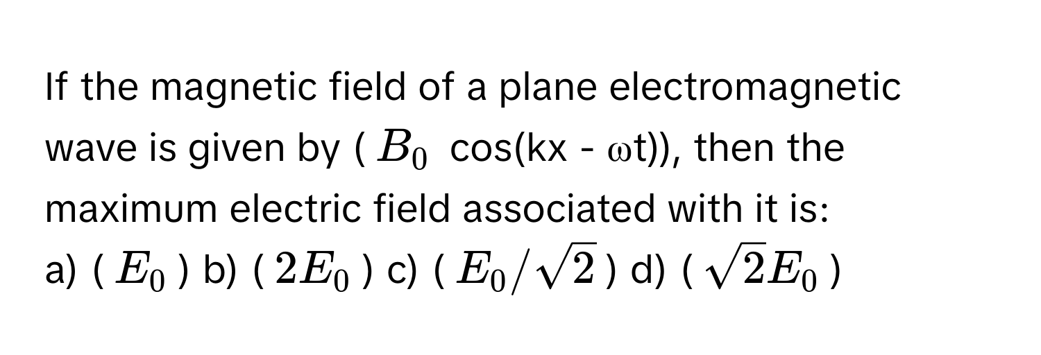 If the magnetic field of a plane electromagnetic wave is given by ($B_0$ cos(kx - ωt)), then the maximum electric field associated with it is:

a) ($E_0$) b) ($2E_0$) c) ($E_0/√2$) d) ($√2E_0$)