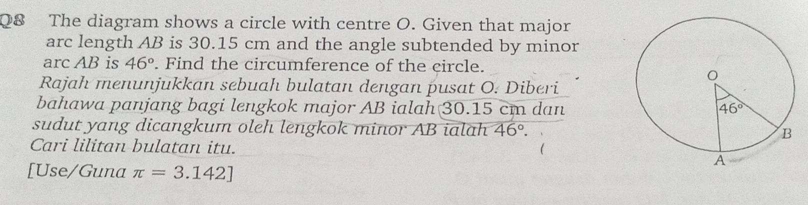 The diagram shows a circle with centre O. Given that major
arc length AB is 30.15 cm and the angle subtended by minor
arc AB is 46°. Find the circumference of the circle.
Rajah menunjukkan sebuah bulatan dengan pusat O. Diberi
bahawa panjang bagi lengkok major AB ialah 30.15 cm dan
sudut yang dicangkum oleh lengkok minor AB ialah 46°.
Cari lilitan bulatan itu.
[Use/Guna π =3.142]