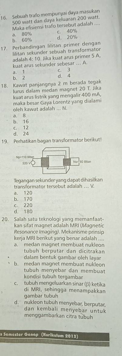 Sebuah trafo mempunyai daya masukan
500 watt dan daya keluaran 200 watt.
Maka efisiensi trafo tersebut adalah ....
a. 80% c. 40%
b. 60% d. 20%
17. Perbandingan lilitan primer dengan
lilitan sekunder sebuah transformator
adalah 4:10. Jika kuat arus primer 5 A
kuat arus sekunder sebesar .. A.
a. 1 c. 3
b. 2 d. 4
18. Kawat panjangnya 2 m berada tegak
lurus dalam medan magnet 20 T. Jika
kuat arus listrik yang mengalir 400 mA,
maka besar Gaya Lorentz yang dialami
oleh kawat adalah ... N.
a. 8
b. 16
c. 12
d. 24
19. Perhatikan bagan transformator berikut!
Np=110 lilitan
220 V ( Ns= 60 lilitan
Tegangan sekunder yang dapat dihasilkan
transformator tersebut adalah . V.
a. 120
b. 170
c. 220
d. 180
20. Salah satu teknologi yang memanfaat-
kan sifat magnet adalah MRI (Magnetic
Resonance Imaging). Mekanisme prinsip
kerja MRI berikut yang benar adalah ....
a. medan magnet membuat nukleon
tubuh berputar dan dicitrakan
dalam bentuk gambar oleh layar
b. medan magnet membuat nukleon
tubuh menyebar dan membuat
kondisi tubuh tergambar
c. tubuh mengeluarkan sinar (β) ketika
di MRI, sehingga menampakkan
gambar tubuh
d. nukleon tubuh menyebar, berputar,
dan kembali menyebar untuk
menggambarkan citra tubuh
s Semester Genap (Kurikulum 2013)