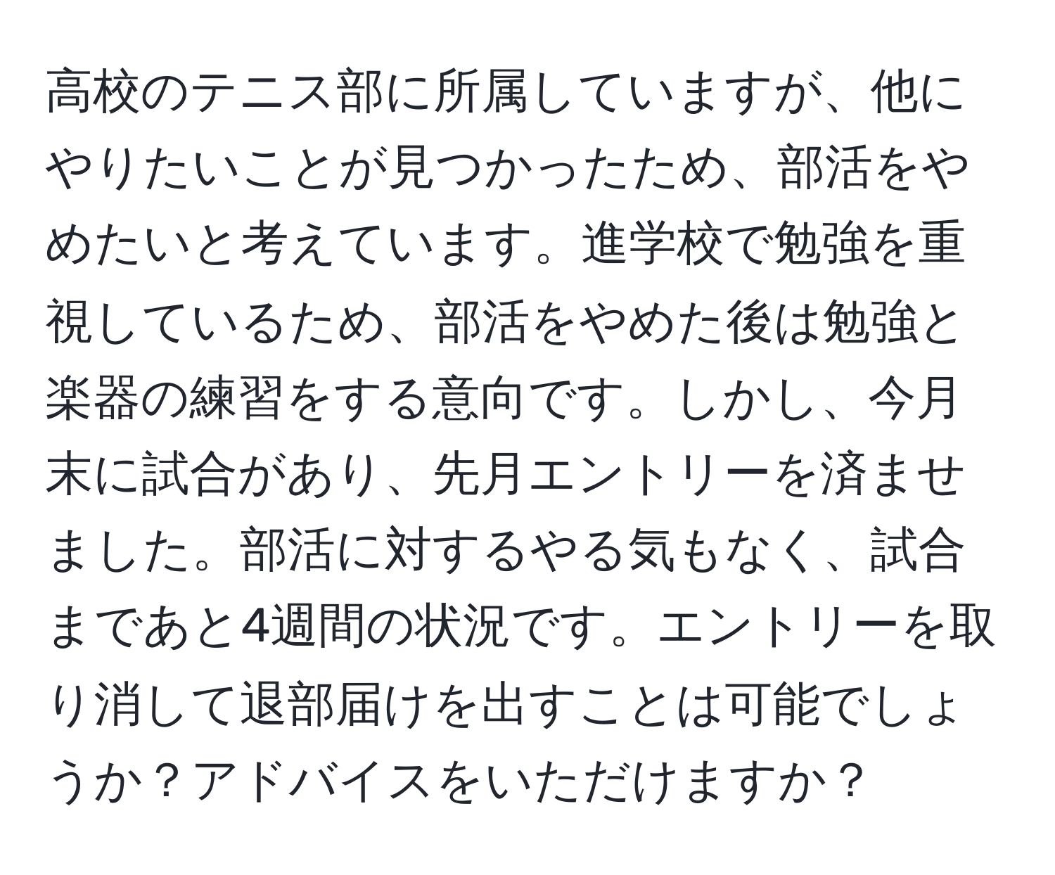 高校のテニス部に所属していますが、他にやりたいことが見つかったため、部活をやめたいと考えています。進学校で勉強を重視しているため、部活をやめた後は勉強と楽器の練習をする意向です。しかし、今月末に試合があり、先月エントリーを済ませました。部活に対するやる気もなく、試合まであと4週間の状況です。エントリーを取り消して退部届けを出すことは可能でしょうか？アドバイスをいただけますか？