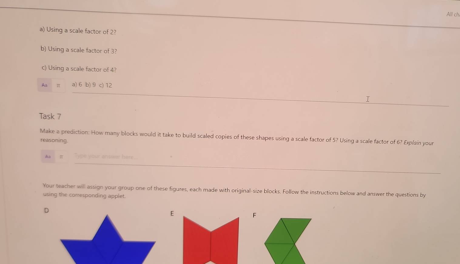 All ch
a) Using a scale factor of 2?
b) Using a scale factor of 3?
c) Using a scale factor of 4?
Aa π a) 6 b) 9 c) 12
Task 7
Make a prediction: How many blocks would it take to build scaled copies of these shapes using a scale factor of 5? Using a scale factor of 6? Explain your
reasoning.
Aa π Type your answer here.
Your teacher will assign your group one of these figures, each made with original-size blocks. Follow the instructions below and answer the questions by
using the corresponding applet.
F