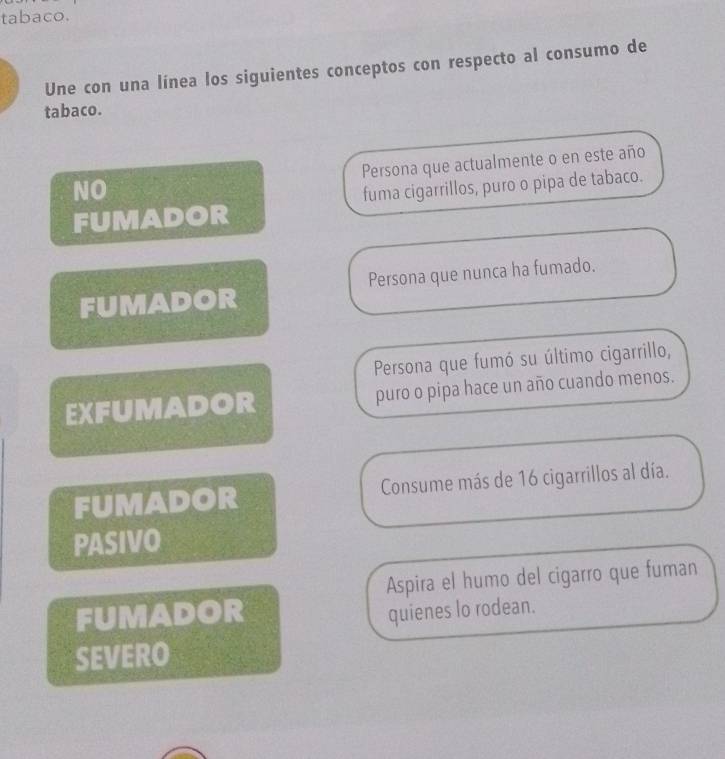 tabaco. 
Une con una línea los siguientes conceptos con respecto al consumo de 
tabaco. 
Persona que actualmente o en este año 
NO 
FUMADOR fuma cigarrillos, puro o pipa de tabaco. 
FUMADOR Persona que nunca ha fumado. 
Persona que fumó su último cigarrillo, 
EXFUMADOR puro o pipa hace un año cuando menos. 
FUMADOR Consume más de 16 cigarrillos al día. 
PASIVO 
Aspira el humo del cigarro que fuman 
FUMADOR quienes lo rodean. 
SEVERO