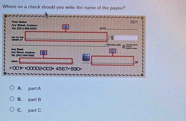 Where on a check should you write the name of the payee?
Your Name 001
Any Street, Anytown
Tel: (001) 555-0000 DATI_
N TO THE
ORDER Of
$
100 DOLlARS
Any Bank
Any Streel, Anytown B
C
Tel: (001) 556-5566
_
MEMO
*^*OO1^**00002^c003^*4567^*890^c
A. part A
B. part B
C. part C