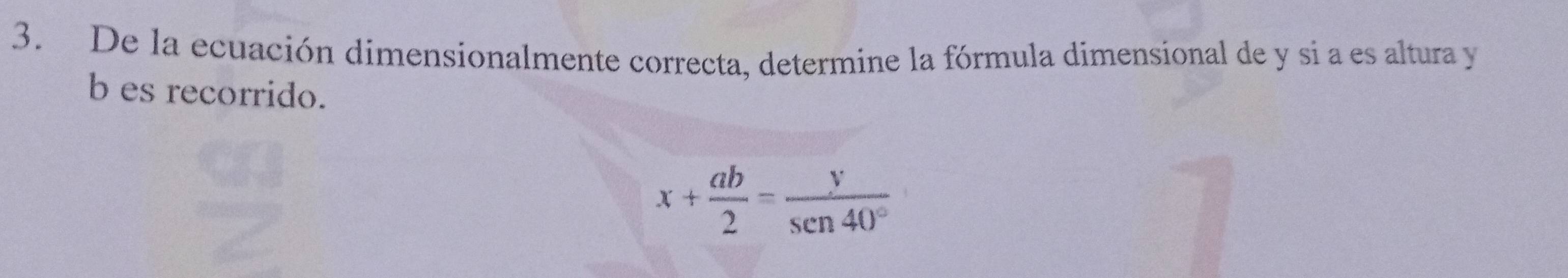 De la ecuación dimensionalmente correcta, determine la fórmula dimensional de y si a es altura y
b es recorrido.
x+ ab/2 = y/sen 40° 