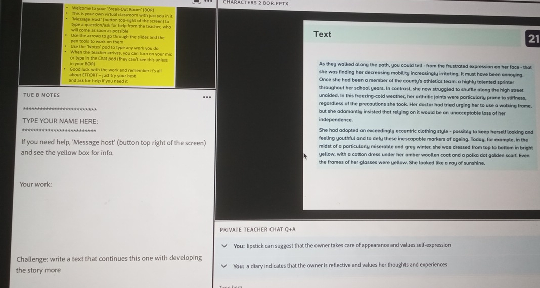 CHärACTers 2 BOr.PPTX 
Welcome to your ‘Break-Out Room” (BOR) 
This is your own virtual classroom with just you in it 
"Message Host" (button top-right of the screen) to 
type a question/ask for help from the teacher, who 
will come as soon as possible 
Use the arrows to go through the slides and the Text 
pen tools to work on them 
21 
Use the ‘Notes" pod to type any work you do 
When the teacher arrives, you can turn on your mic 
or type in the Chat pod (they can't see this unless 
in your BOR) As they walked along the path, you could tell - from the frustrated expression on her face - that 
Good luck with the work and remember it's all she was finding her decreasing mobility increasingly irritating. It must have been annoying. 
about EFFORT - just try your best Once she had been a member of the county's athletics team: a highly talented sprinter 
and ask for help if you need it. throughout her school years. In contrast, she now struggled to shuffle along the high street 
TUE B NOTES unaided. In this freezing-cold weather, her arthritic joints were particularly prone to stiffness, 
regardless of the precautions she took. Her doctor had tried urging her to use a walking frame, 
but she adamantly insisted that relying on it would be an unacceptable loss of her 
TYPE YOUR NAME HERE: independence. 
She had adopted an exceedingly eccentric clothing style - possibly to keep herself looking and 
feeling youthful and to defy these inescapable markers of ageing. Today, for example, in the 
If you need help, 'Message host' (button top right of the screen) midst of a particularly miserable and grey winter, she was dressed from top to bottom in bright 
and see the yellow box for info. yellow, with a cotton dress under her amber woollen coat and a polka dot golden scarf. Even 
the frames of her glasses were yellow. She looked like a ray of sunshine. 
Your work: 
PRIVATE TEACHER CHAT Q+A 
You: lipstick can suggest that the owner takes care of appearance and values self-expression 
Challenge: write a text that continues this one with developing 
the story more You: a diary indicates that the owner is reflective and values her thoughts and experiences