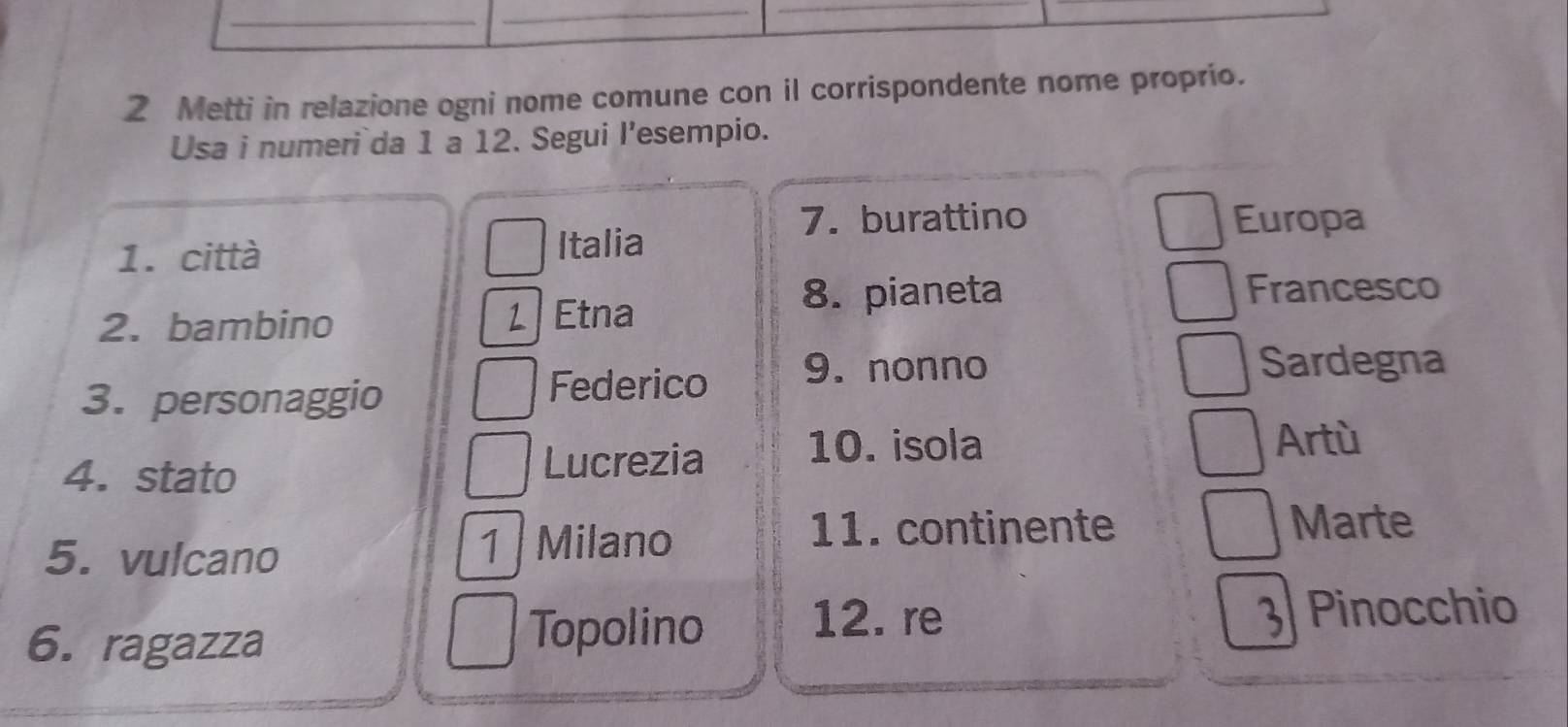 Metti in relazione ogni nome comune con il corrispondente nome proprio. 
Usa i numeri da 1 a 12. Segui l’esempio. 
7. burattino 
1. città 
Italia Europa 
8. pianeta Francesco 
2. bambino 1 Etna 
3. personaggio 
Federico 9. nonno Sardegna 
4. stato 
Lucrezia 10. isola 
Artù 
5. vulcano 1 Milano 
11. continente Marte 
6. ragazza 
Topolino 
12. re 3 Pinocchio