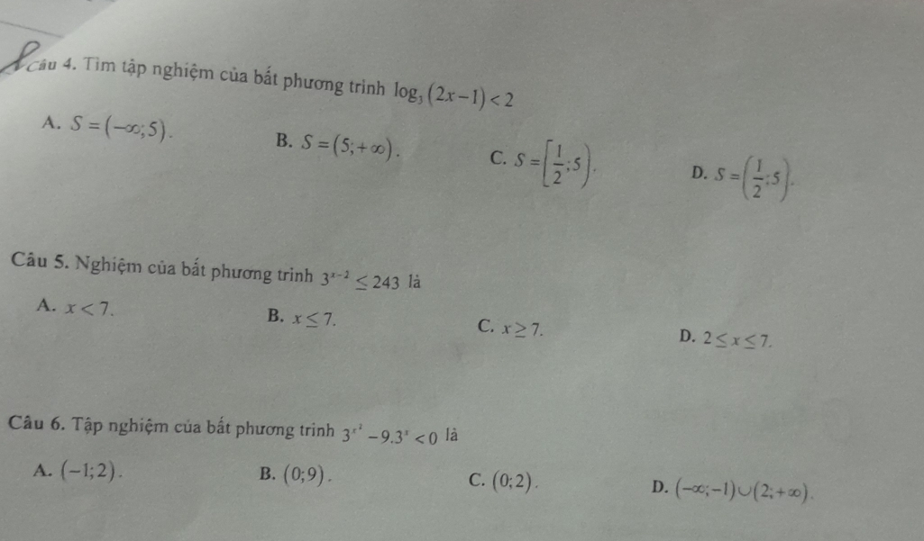 Tìm tập nghiệm của bắt phương trình log _3(2x-1)<2</tex>
B.
A. S=(-∈fty ,5). S=(5;+∈fty ). C. S=[ 1/2 ;5). D. S=( 1/2 :5). 
Câu 5. Nghiệm của bắt phương trình 3^(x-2)≤ 243 là
A. x<7</tex>.
B. x≤ 7.
C. x≥ 7.
D. 2≤ x≤ 7. 
Câu 6. Tập nghiệm của bất phương trình 3^(x^2)-9.3^x<0</tex> là
A. (-1;2). B. (0;9).
C. (0;2).
D. (-∈fty ;-1)∪ (2;+∈fty ).