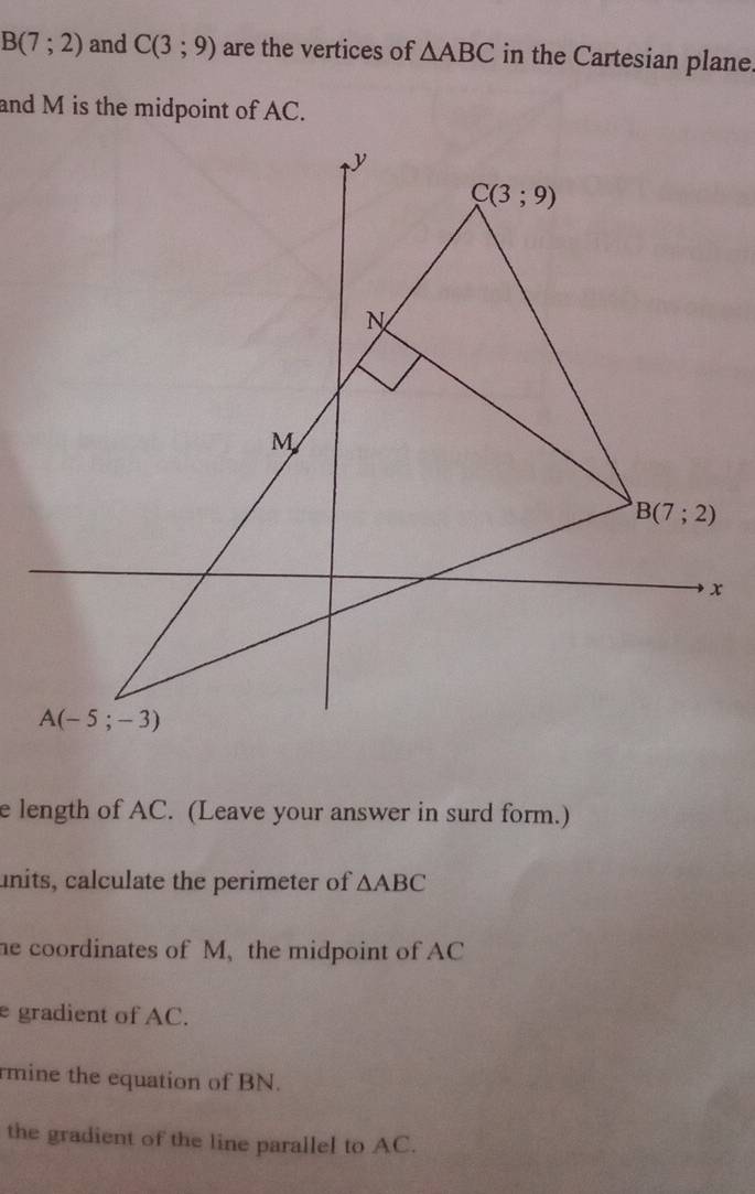 B(7;2) and C(3;9) are the vertices of △ ABC in the Cartesian plane.
and M is the midpoint of AC.
e length of AC. (Leave your answer in surd form.)
units, calculate the perimeter of △ ABC
he coordinates of M, the midpoint of AC
e gradient of AC.
rmine the equation of BN.
the gradient of the line parallel to AC.