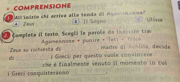 comprensione
19All’inizio chi arriva alla tenda di Agamannone?
A Zeus B Il Sogno
Ulisse
2. Completa il testo. Scegli le parole da inserire tra:
Agamennone • punire • Teti * Troia
Zeus su richiesta di _, madre di Achille, decide
di _i Greci; per questo vuole convincere
_
che è finalmente venuto il momento in cui
i Greci conquisteranno
_