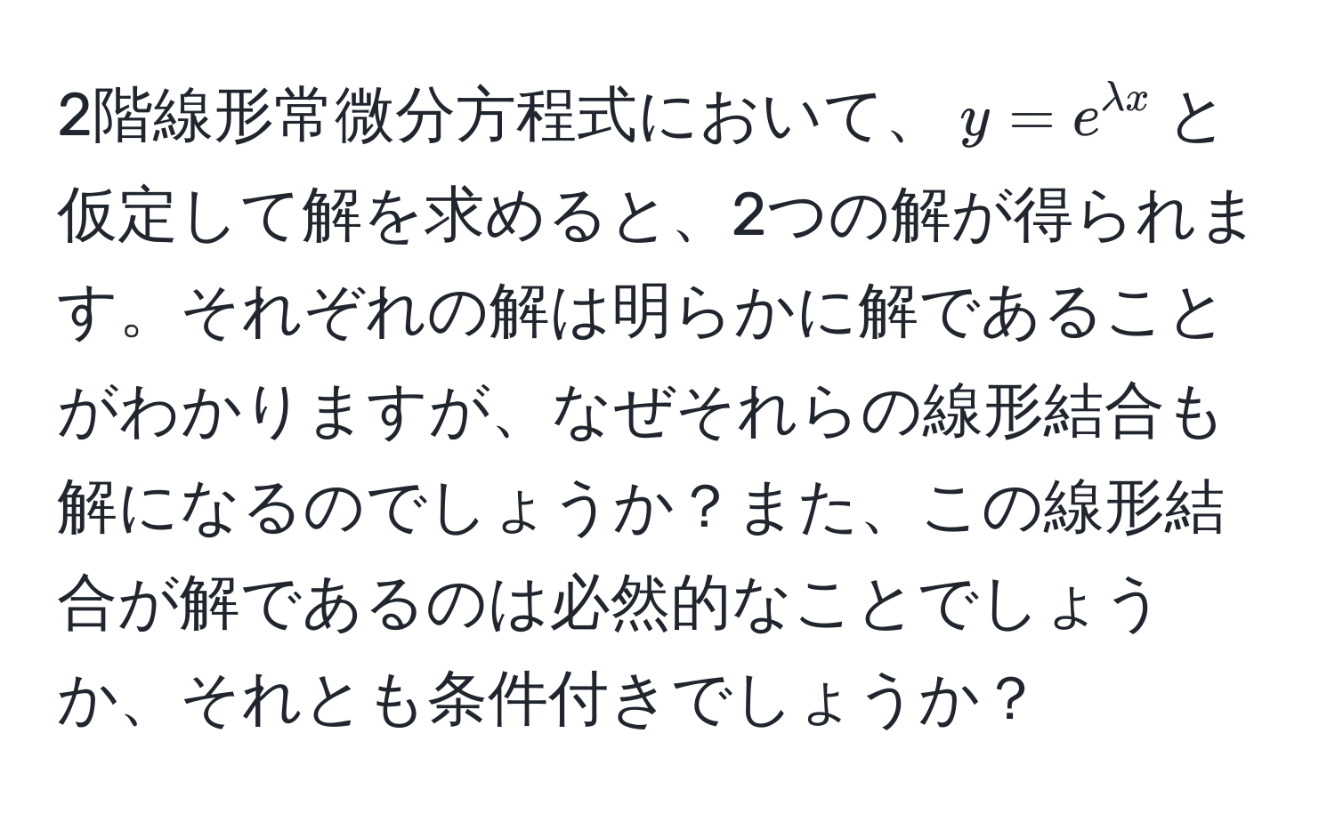 2階線形常微分方程式において、$y = e^(lambda x)$と仮定して解を求めると、2つの解が得られます。それぞれの解は明らかに解であることがわかりますが、なぜそれらの線形結合も解になるのでしょうか？また、この線形結合が解であるのは必然的なことでしょうか、それとも条件付きでしょうか？