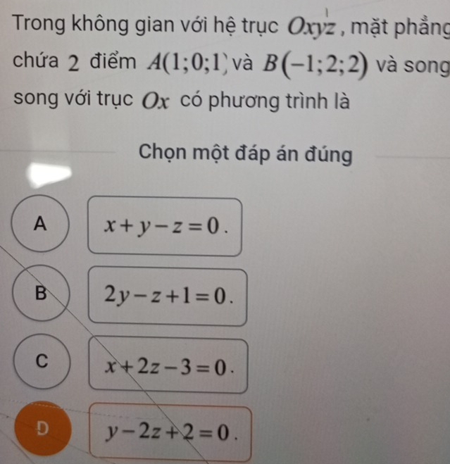 Trong không gian với hệ trục Oxyz , mặt phẳng
chứa 2 điểm A(1;0;1 ) và B(-1;2;2) và song
song với trục Ox có phương trình là
Chọn một đáp án đúng
A x+y-z=0.
B 2y-z+1=0.
C x+2z-3=0.
D y-2z+2=0.