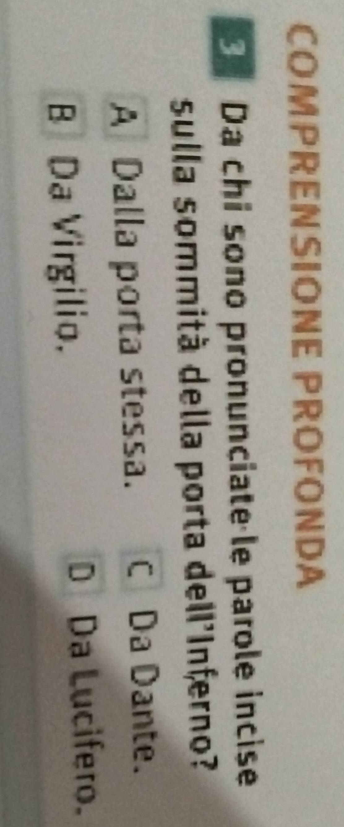 COMPRENSIONE PROFONDA
Da chi sono pronunciate le parole incise
sulla sommità della porta dell'Inferno?
A Dalla porta stessa.
C Da Dante.
BDa Virgilio.
Da Lucifero.