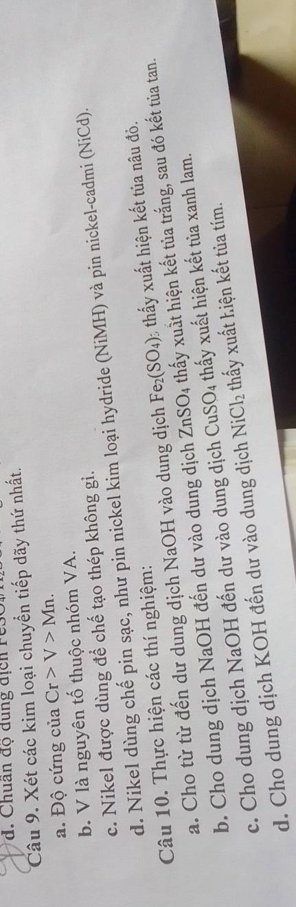Chuân độ dung địch rês
Câu 9. Xét các kim loại chuyển tiếp dãy thứ nhất.
a. Độ cứng của Cr>V>Mn.
b. V là nguyên tố thuộc nhóm VA.
c. Nikel được dùng để chế tạo thép không gi.
d. Nikel dùng chế pin sạc, như pin nickel kim loại hydride (NiMH) và pin nickel-cadmi (NiCd).
Câu 10. Thực hiện các thí nghiệm:
a. Cho từ từ đến dư dung dịch NaOH vào dung dịch Fe_2(SO_4) thấy xuất hiện kết tủa nâu đỏ.
b. Cho dung dịch NaOH đến dư vào dung dịch ZnSO_4 thấy xuất hiện kết tủa trắng, sau đó kết tủa tan.
c. Cho dung dịch NaOH đến dư vào dung dịch CuSO_4 thấy xuất hiện kết tủa xanh lam.
d. Cho dung dịch KOH đến dư vào dung dịch NiCl_2 thấy xuất hiện kết tủa tím.