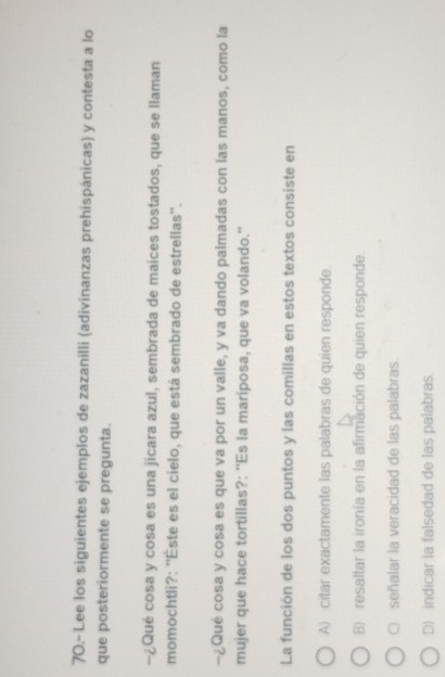70.- Lee los siguientes ejemplos de zazanilli (adivinanzas prehispánicas) y contesta a lo
que posteriormente se pregunta.
-¿Qué cosa y cosa es una jicara azul, sembrada de maíces tostados, que se llaman
momochtli?: ''Éste es el cielo, que está sembrado de estrellas''.
−¿Qué cosa y cosa es que va por un valle, y va dando palmadas con las manos, como la
mujer que hace tortillas?: ''Es la mariposa, que va volando.'
La función de los dos puntos y las comillas en estos textos consiste en
A) citar exactamente las palabras de quien responde.
B) resaltar la ironía en la afirmación de quien responde.
C) señalar la veracidad de las palabras.
D) indicar la falsedad de las palabras