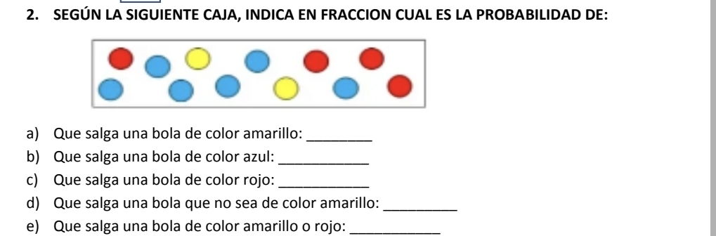 SEGÚN LA SIGUIENTE CAJA, INDICA EN FRACCION CUAL ES LA PROBABILIDAD DE: 
a) Que salga una bola de color amarillo:_ 
b) Que salga una bola de color azul:_ 
c) Que salga una bola de color rojo:_ 
d) Que salga una bola que no sea de color amarillo:_ 
e) Que salga una bola de color amarillo o rojo:_