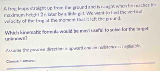 A frog leaps straight up from the ground and is caught when he reaches his
maximum height 2 s later by a little girl. We want to find the vertical
velocity of the frog at the moment that it left the ground.
Which kinematic formula would be most useful to solve for the target
unknown?
Assume the positive direction is upward and air resistance is negligible.
Choose 1 answer: