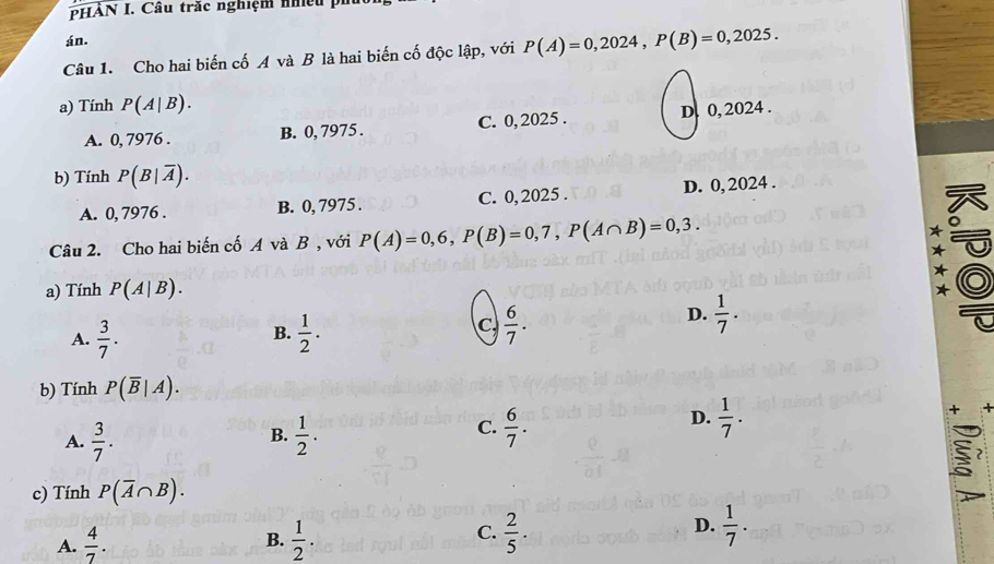 HẢN I. Câu trăc nghiệm nh ề 
án.
Câu 1. Cho hai biến cố A và B là hai biến cố độc lập, với P(A)=0,2024, P(B)=0,2025. 
a) Tính P(A|B).
A. 0, 7976. B. 0, 7975. C. 0, 2025. D. 0, 2024.
b) Tính P(B|overline A).
A. 0, 7976. B. 0, 7975. C. 0,2025. D. 0, 2024.
Câu 2. Cho hai biến cố A và B, với P(A)=0,6, P(B)=0,7, P(A∩ B)=0,3. 
a) Tính P(A|B).
B.
A.  3/7 .  1/2 .
C  6/7 .
D.  1/7 . 
b) Tính P(overline B|A).
B.
A.  3/7 .  1/2 .
D.
C.  6/7 .  1/7 . + 
5
c) Tính P(overline A∩ B).
B.
A.  4/7 .  1/2 .
D.
C.  2/5 .  1/7 .