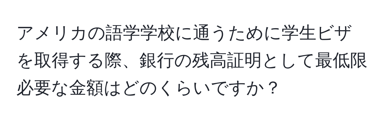 アメリカの語学学校に通うために学生ビザを取得する際、銀行の残高証明として最低限必要な金額はどのくらいですか？