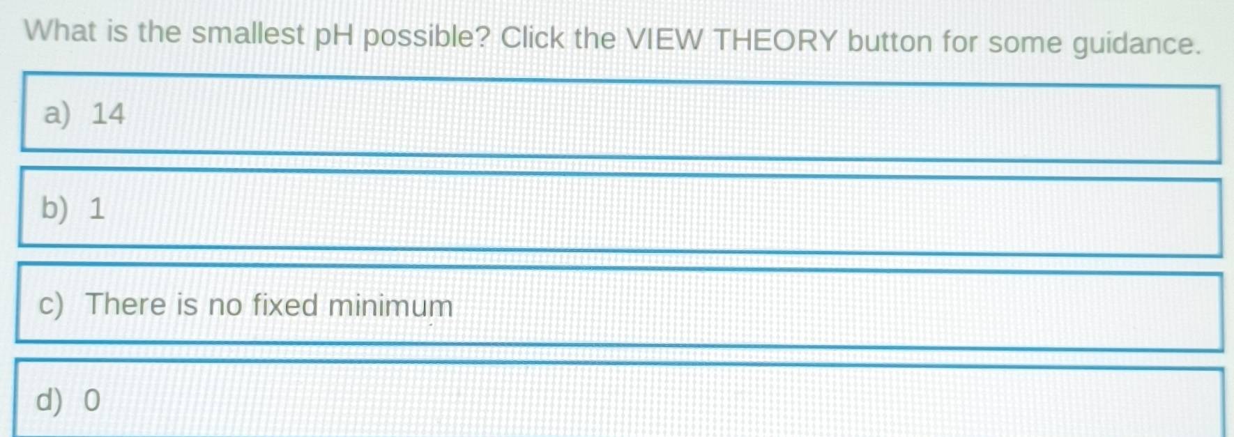 What is the smallest pH possible? Click the VIEW THEORY button for some guidance.
a) 14
b) 1
c) There is no fixed minimum
d 0