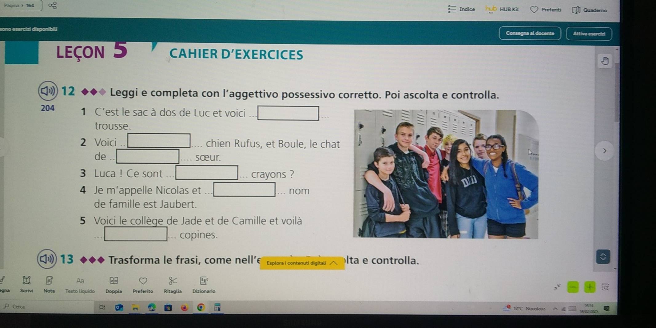 Pagina 164 
Indice HUB Kit Preferiti Quaderno 
Consegna al docente Attiva esercizi 
Leçon 5 CAHIER D' EXERCICES 
12 ◆◆◆ Leggi e completa con l’aggettivo possessivo corretto. Poi ascolta e controlla. 
204 1 C'est le sac à dos de Luc et voici 
trousse. 
2 Voici chien Rufus, et Boule, le chat 
de 
> 
sœur. 
3 Luca ! Ce sont crayons ? 
4 Je m'appelle Nicolas et nom 
de famille est Jaubert. 
5 Voici le collège de Jade et de Camille et voilà 
.. copines. 
㈡» 13 Trasforma le frasi, come nell’ Esplora i contenuti digitali lta e controlla. 
C 
B Aa 
Scrivi Nota Testo liquido Doppia Preferito Ritaglia Dizionario 
Cerca
10°C Nuvoloso