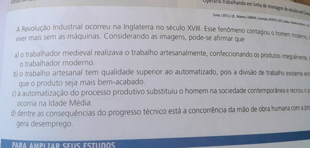 Operário trabalhando em linha de montagem de veículos em Grav
Fonte: CATLIR Roberto; ARINI, Conceição; MONTELLATO, Andta. História ternática 1 od
A Revolução Industrial ocorreu na Inglaterra no século XVIII. Esse fenômeno contagiou o homem moderno, 
viver mais sem as máquinas. Considerando as imagens, pode-se afirmar que
a) o trabalhador medieval realizava o trabalho artesanalmente, confeccionando os produtos integralmente, 
o trabalhador moderno.
b) o trabalho artesanal tem qualidade superior ao automatizado, pois a divisão de trabalho existente ent
que o produto seja mais bem-acabado.
c) a automatização do processo produtivo substituiu o homem na sociedade contemporânea e recriou o pa
ocorria na Idade Média.
d) dentre as consequências do progresso técnico está a concorrência da mão de obra humana com a pro
gera desemprego.
Pªra ampliar seus estudo