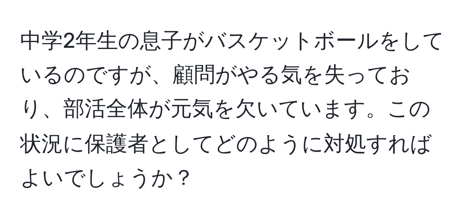 中学2年生の息子がバスケットボールをしているのですが、顧問がやる気を失っており、部活全体が元気を欠いています。この状況に保護者としてどのように対処すればよいでしょうか？