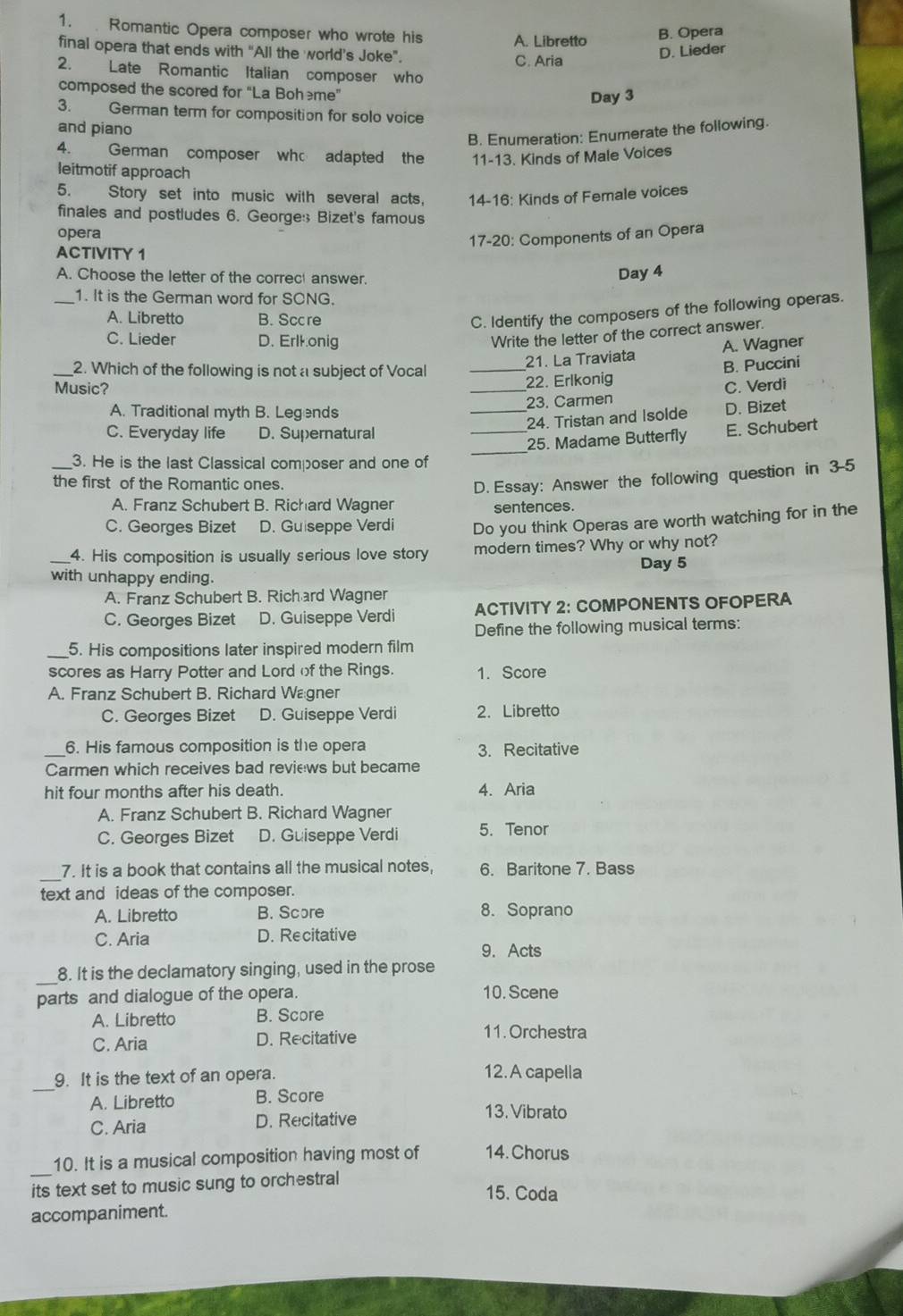 Romantic Opera composer who wrote his A. Libretto B. Opera
final opera that ends with “All the world's Joke”. C. Aria
D. Lieder
2. Late Romantic Italian composer who
composed the scored for “La Bohème”
Day 3
3. German term for composition for solo voice
and piano
B. Enumeration: Enumerate the following.
4. German composer who adapted the 11-13. Kinds of Male Voices
leitmotif approach
5. Story set into music with several acts, 14-16: Kinds of Female voices
finales and postludes 6. George:; Bizet's famous
opera
17-20: Components of an Opera
ACTIVITY 1
A. Choose the letter of the correc answer.
Day 4
_1. It is the German word for SCNG.
A. Libretto B. Sccre
C. Identify the composers of the following operas.
C. Lieder D. Erlkonig
Write the letter of the correct answer.
21. La Traviata A. Wagner
_2. Which of the following is not a subject of Vocal_
22. Erlkonig B. Puccini
Music? _C. Verdi
23. Carmen
A. Traditional myth B. Legends
_24. Tristan and Isolde D. Bizet
_3. He is the last Classical composer and one of
_
C. Everyday life D. Supernatural
_25. Madame Butterfly E. Schubert
the first of the Romantic ones.
D. Essay: Answer the following question in 3-5
A. Franz Schubert B. Richard Wagner sentences.
C. Georges Bizet D. Guiseppe Verdi Do you think Operas are worth watching for in the
4. His composition is usually serious love story modern times? Why or why not?
_with unhappy ending. Day 5
A. Franz Schubert B. Richard Wagner
C. Georges Bizet D. Guiseppe Verdi ACTIVITY 2: COMPONENTS OFOPERA
Define the following musical terms:
_5. His compositions later inspired modern film
scores as Harry Potter and Lord of the Rings. 1. Score
A. Franz Schubert B. Richard Wagner
C. Georges Bizet D. Guiseppe Verdi 2. Libretto
_6. His famous composition is the opera 3. Recitative
Carmen which receives bad reviews but became
hit four months after his death. 4. Aria
A. Franz Schubert B. Richard Wagner
C. Georges Bizet D. Guiseppe Verdi 5. Tenor
_
7. It is a book that contains all the musical notes, 6. Baritone 7. Bass
text and ideas of the composer.
A. Libretto B. Score 8. Soprano
C. Aria D. Recitative
9. Acts
_8. It is the declamatory singing, used in the prose
parts and dialogue of the opera. 10. Scene
A. Libretto B. Score
C. Aria D. Recitative
11. Orchestra
_
9. It is the text of an opera.
12. A capella
A. Libretto B. Score
C. Aria D. Recitative
13. Vibrato
10. It is a musical composition having most of 14. Chorus
_its text set to music sung to orchestral 15. Coda
accompaniment.