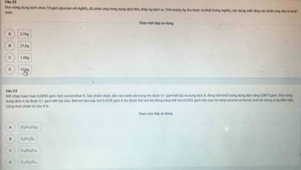 Đun nóng dung dịch chứa 18 gam glucose với AgNO₃ đủ phản ứng trong dung dịch NH₃ thấy Ag tách ra. Tính lượng Ag thu được và khối lượng AgNO₃ căn dùng, biết rầng các phản ứng xảy ra hoàn
toàn.
Chọn một đáp án đúng
A 2,16g
B 21,6g
C 1,08g
D 10.8g
Câu 24
Đốt cháy hoàn toàn 0,0855 gam một cacbohiđrat X. Sản phẩm được dẫn vào nước või trong thu được 0,1 gam kết tủa và dung dịch A, đồng thời khối lượng dung dịch tăng 0,0815 gam. Đun nóng
dung dịch A lại được 0,1 gam kết tủa nữa. Biết khi làm bay hơi 0,4104 gam X thu được thể tích khí đúng bằng thế tích 0,0552 gam hôn hợp hơi ethyl alcohol và formic acid đo trong cùng điều kiện.
Công thức phân tử của X là :
Chọn một đáp án đúng
A (C_6H_10O_5)_n.
B C_6H_12O_6.
C C_18H_36O_18.
D C_12H_22O_11.