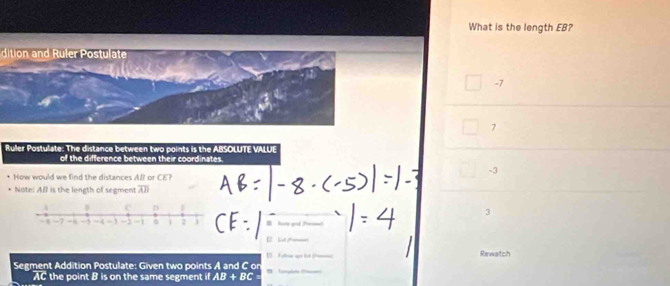 What is the length EB?
dition and Ruler Postulate
-7
7
Ruler Postulate: The distance between two points is the ABSOLUTE VALUE
of the difference between their coordinates.
-3
How would we find the distances AB or CE?
Note: AB is the length of segment overline AB
3
Kate grd (fvesr)
[2 Lnt (Pomae)
I fulee ap lst anc Rewatch
Segment Addition Postulate: Given two points A and C on = Tompeto Cim
AC the point B is on the same segment i 10 AB+BC