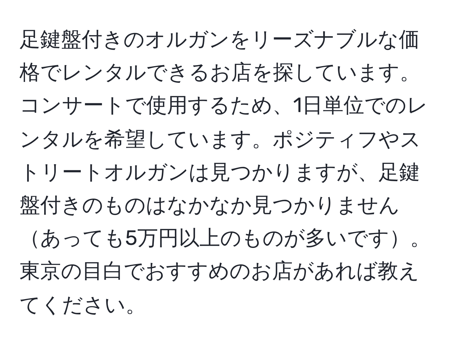 足鍵盤付きのオルガンをリーズナブルな価格でレンタルできるお店を探しています。コンサートで使用するため、1日単位でのレンタルを希望しています。ポジティフやストリートオルガンは見つかりますが、足鍵盤付きのものはなかなか見つかりませんあっても5万円以上のものが多いです。東京の目白でおすすめのお店があれば教えてください。