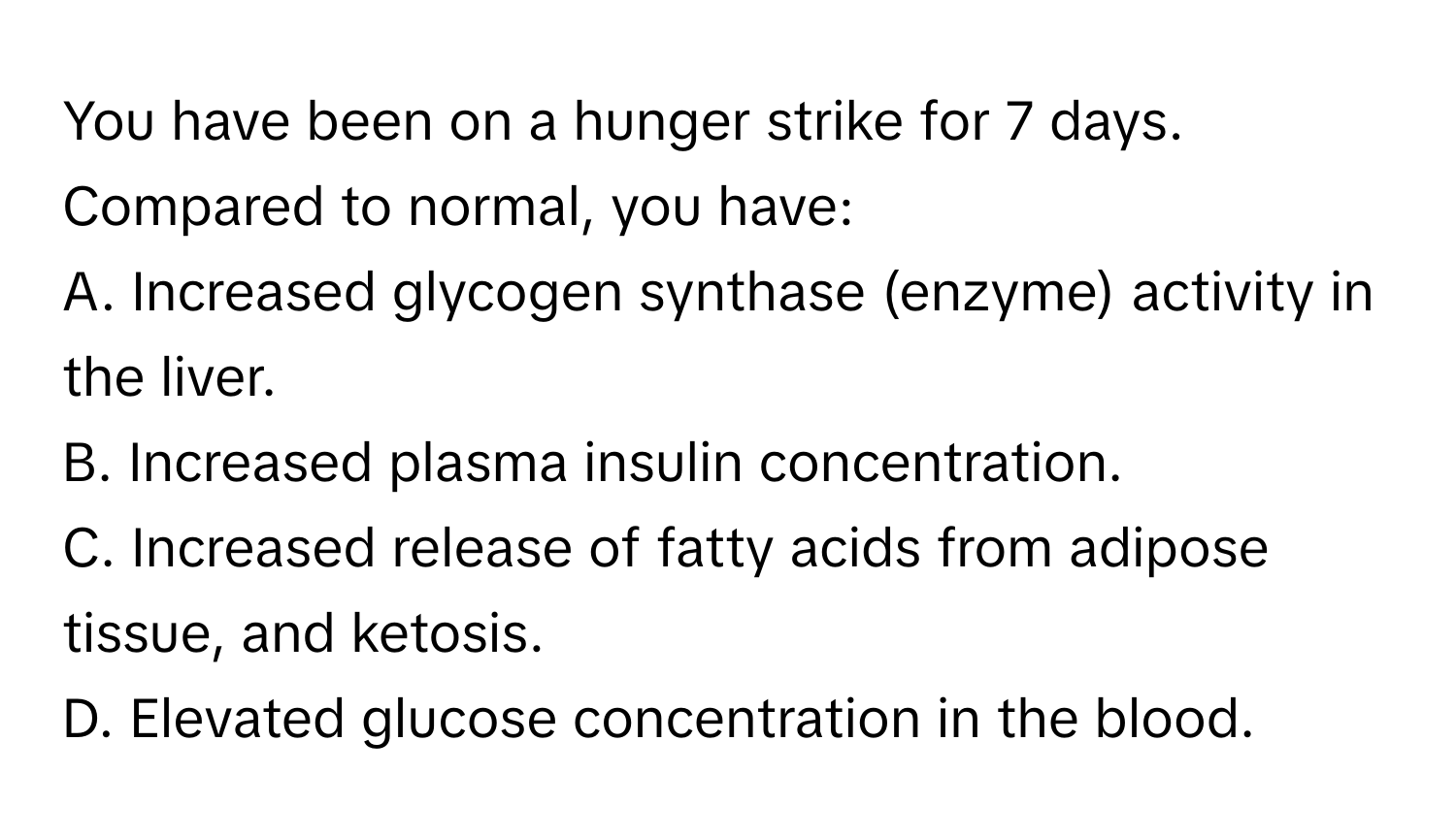 You have been on a hunger strike for 7 days. Compared to normal, you have:

A. Increased glycogen synthase (enzyme) activity in the liver.
B. Increased plasma insulin concentration.
C. Increased release of fatty acids from adipose tissue, and ketosis.
D. Elevated glucose concentration in the blood.