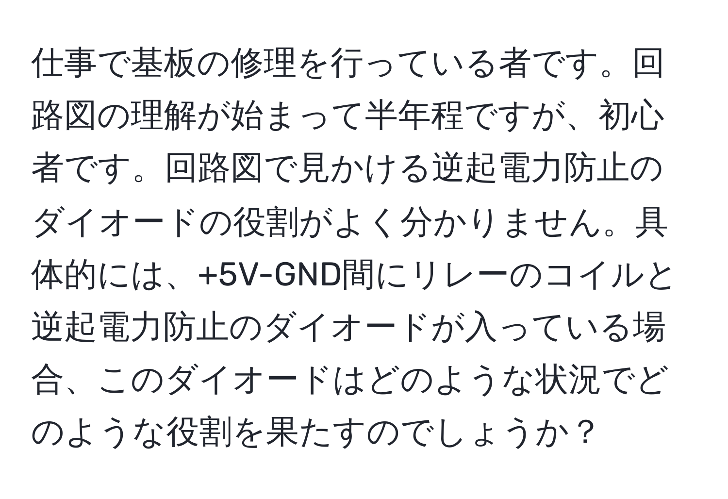 仕事で基板の修理を行っている者です。回路図の理解が始まって半年程ですが、初心者です。回路図で見かける逆起電力防止のダイオードの役割がよく分かりません。具体的には、+5V-GND間にリレーのコイルと逆起電力防止のダイオードが入っている場合、このダイオードはどのような状況でどのような役割を果たすのでしょうか？