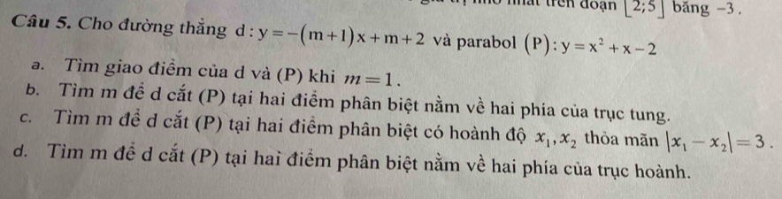 mất trên đoạn [2;5] băng -3.
Câu 5. Cho đường thẳng d : y=-(m+1)x+m+2 và parabol (P):y=x^2+x-2
a. Tìm giao điểm của d và (P) khi m=1.
b. Tìm m đề d cắt (P) tại hai điểm phân biệt nằm về hai phía của trục tung.
c. Tìm m đề d cắt (P) tại hai điểm phân biệt có hoành độ x_1, x_2 thòa mǎn |x_1-x_2|=3.
d. Tìm m đề d cắt (P) tại hai điểm phân biệt nằm về hai phía của trục hoành.