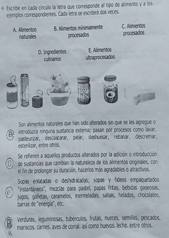 Escribe en cada círculo la letra que corresponde al tipo de alimento y a los
ejemplos correspondientes. Cada letra se escribirá dos veces.
Son alimentos naturales que han sido alterados sin que se les agregue o
A A introduzca ninguna sustancia externa; pasan por procesos como lavar,
pasteurizar, descascarar, pelar, deshuesar, rebanar, descremar,
esterilizar, entre otros.
Se refieren a aquellos productos alterados por la adición o introducción
C) de sustancias que cambian la naturaleza de los alimentos originales, con
el fin de prolongar su duración, hacerlos más agradables o atractivos.
Sopas enlatadas o deshidratadas; sopas y fideos empaquetados
E ''instantáneos'', mezclas para pastel, papas fritas, bebidas gaseosas,
jugos, galletas, caramelos, mermeladas, salsas, helados, chocolates,
barras de ''energía'', etc.
Verduras, leguminosas, tubérculos, frutas, nueces, semillas, pescados,
mariscos. carnes. aves de corral. así como huevos. leche. entre otros.
B