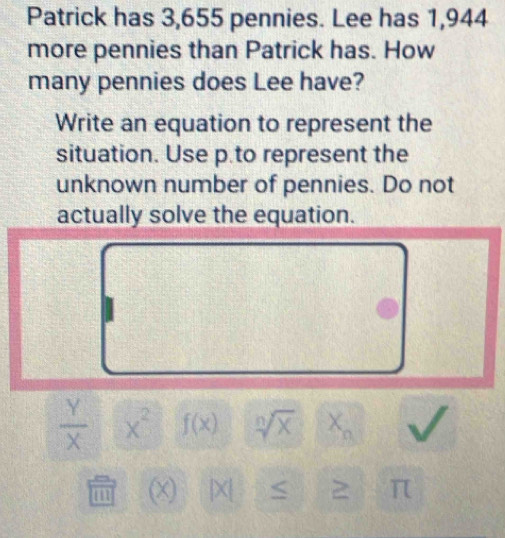 Patrick has 3,655 pennies. Lee has 1,944
more pennies than Patrick has. How 
many pennies does Lee have? 
Write an equation to represent the 
situation. Use p.to represent the 
unknown number of pennies. Do not 
actually solve the equation.
 Y/X  x^2 f(x) sqrt[n](x)
m x) | X [ 2 π