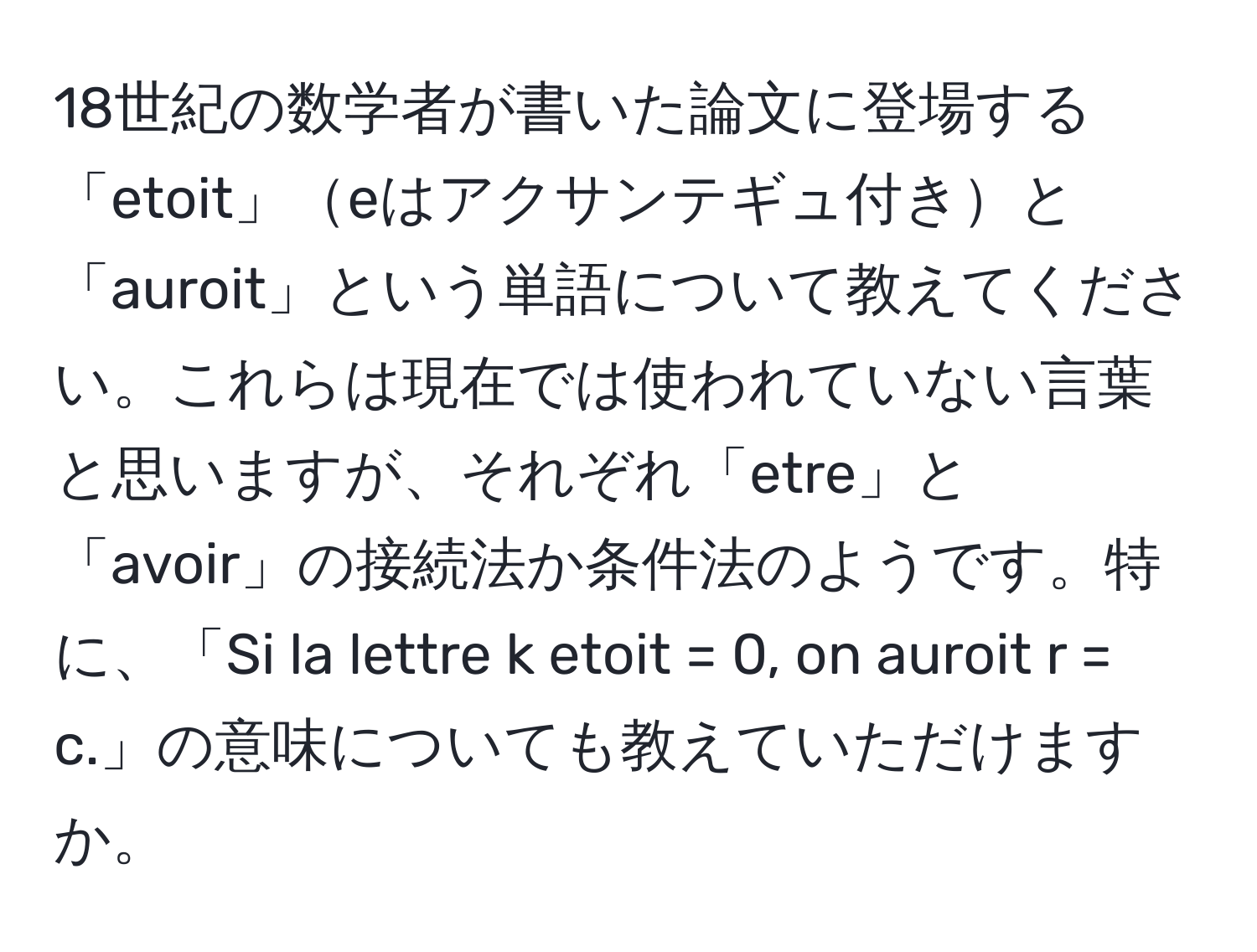 18世紀の数学者が書いた論文に登場する「etoit」eはアクサンテギュ付きと「auroit」という単語について教えてください。これらは現在では使われていない言葉と思いますが、それぞれ「etre」と「avoir」の接続法か条件法のようです。特に、「Si la lettre k etoit = 0, on auroit r = c.」の意味についても教えていただけますか。