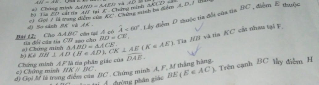 AH=AE
a) Chứng minh 
b) Tia ED cắt tia AH tại K. Chứng minh △ AHD=△ AED và AD là tà 
c) Gọi / là trung điểm của KC. Chứng minh ba điểm A, D, / tha △ KCDcan.
Bài 12: Cho △ ABC cân tại A có widehat A<60°. Lấy điểm D thuộc tia đổi của tia BC , điểm E thuộc 
d) So sánh BK và AK. 
tia đổi của tia CB sao cho BD=CE. 
. Tia HB và tiaKC cắt nhau tại F. 
a) Chứng minh 
b) Kẻ BH⊥ AD(H∈ AD), CK⊥ AE(K∈ AE) △ ABD=△ ACE. 
Chứng minh AF là tia phân giác của widehat DAE. 
BC . Chứng minh A, F, M thằng hàng. 
d) Gọi M là trun BE(E∈ AC). Trên cạnh BC lấy điểm H
c) Chứng minh HK//BC. 
tại Á. đường phân giác