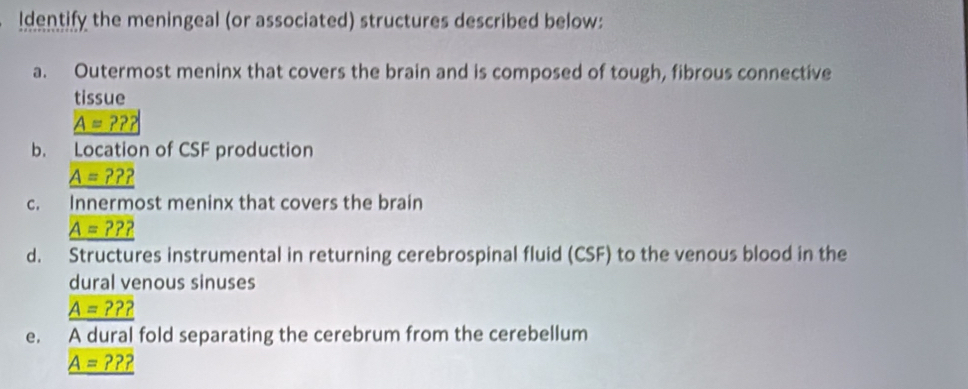 Identify the meningeal (or associated) structures described below: 
a. Outermost meninx that covers the brain and is composed of tough, fibrous connective 
tissue
A=??? 
b. Location of CSF production 
_ A=??? 
c. Innermost meninx that covers the brain
_ A=???
d. Structures instrumental in returning cerebrospinal fluid (CSF) to the venous blood in the 
dural venous sinuses
_ A=???
e. A dural fold separating the cerebrum from the cerebellum
_ A=???