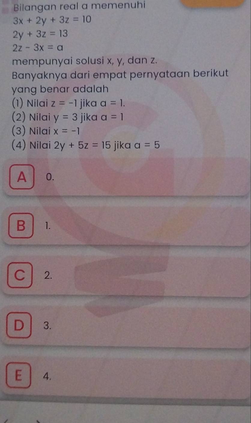 Bilangan real a memenuhi
3x+2y+3z=10
2y+3z=13
2z-3x=a
mempunyai solusi x, y, dan z.
Banyaknya dari empat pernyataan berikut
yang benar adalah 
(1) Nilai z=-1 jika a=1. 
(2) Nilai y=3 jika a=1
(3) Nilai x=-1
(4) Nilai 2y+5z=15 jika a=5
A 0.
B 1.
C 2.
D 3.
E ₹4.