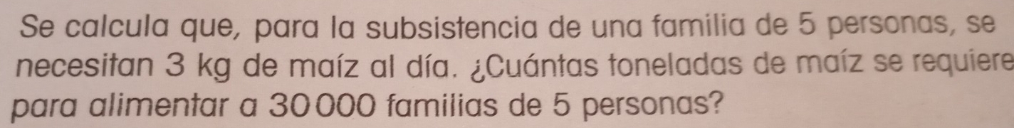 Se calcula que, para la subsistencia de una familia de 5 personas, se 
necesitan 3 kg de maíz al día. ¿Cuántas toneladas de maíz se requiere 
para alimentar a 30000 familias de 5 personas?