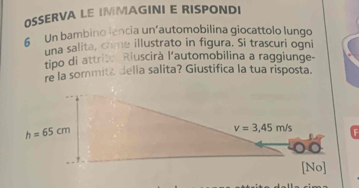 OSSERVA LE IMMAGINI E RISPONDI
6 Un bambino lancia un’automobilina giocattolo lungo
una salita, crime illustrato in figura. Si trascuri ogni
tipo di attrite. Riuscirà l'automobilina a raggiunge-
re la sommita della salita? Giustifica la tua risposta.