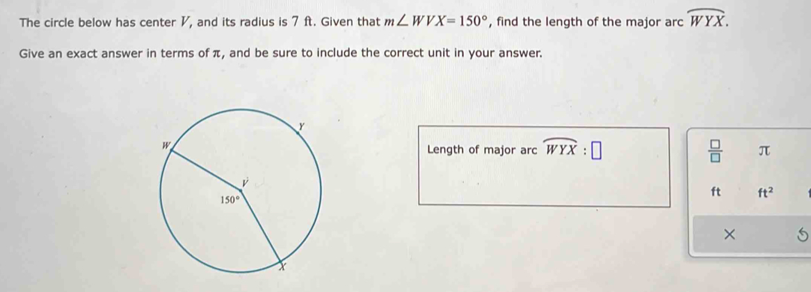 The circle below has center V, and its radius is 7 ft. Given that m∠ WVX=150° , find the length of the major arc widehat WYX.
Give an exact answer in terms of π, and be sure to include the correct unit in your answer.
Length of major arc widehat WYX:□  □ /□   π
ft ft^2
× 5