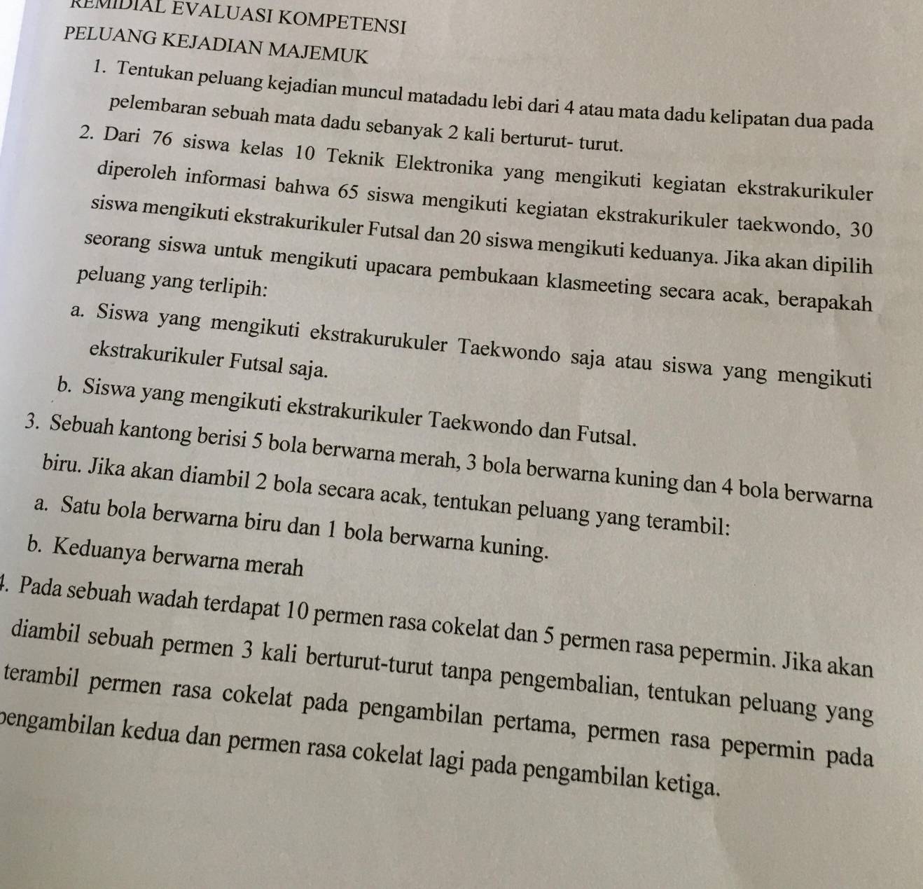 RÉMIDIAL EVALUASI KOMPETENSI
PELUANG KEJADIAN MAJEMUK
1. Tentukan peluang kejadian muncul matadadu lebi dari 4 atau mata dadu kelipatan dua pada
pelembaran sebuah mata dadu sebanyak 2 kali berturut- turut.
2. Dari 76 siswa kelas 10 Teknik Elektronika yang mengikuti kegiatan ekstrakurikuler
diperoleh informasi bahwa 65 siswa mengikuti kegiatan ekstrakurikuler taekwondo, 30
siswa mengikuti ekstrakurikuler Futsal dan 20 siswa mengikuti keduanya. Jika akan dipilih
seorang siswa untuk mengikuti upacara pembukaan klasmeeting secara acak, berapakah
peluang yang terlipih:
a. Siswa yang mengikuti ekstrakurukuler Taekwondo saja atau siswa yang mengikuti
ekstrakurikuler Futsal saja.
b. Siswa yang mengikuti ekstrakurikuler Taekwondo dan Futsal.
3. Sebuah kantong berisi 5 bola berwarna merah, 3 bola berwarna kuning dan 4 bola berwarna
biru. Jika akan diambil 2 bola secara acak, tentukan peluang yang terambil:
a. Satu bola berwarna biru dan 1 bola berwarna kuning.
b. Keduanya berwarna merah
4. Pada sebuah wadah terdapat 10 permen rasa cokelat dan 5 permen rasa pepermin. Jika akan
diambil sebuah permen 3 kali berturut-turut tanpa pengembalian, tentukan peluang yang
terambil permen rasa cokelat pada pengambilan pertama, permen rasa pepermin pada
bengambilan kedua dan permen rasa cokelat lagi pada pengambilan ketiga.