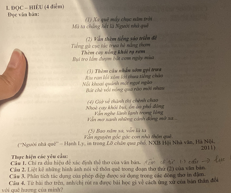 ĐQC - HIÉU (4 điểm) 
Đọc văn bản: 
(1) Xa quê mấy chục năm trời 
Mà ta chăng hết là Người nhà quê 
(2) Vẫn thèm tiếng sáo triền đề 
Tiếng gà cục tác trưa hè năng thơm 
Thèm cay nồng khói rạ rơm 
Bụi tro lấm đượm bát cơm ngày mùa 
(3) Thèm câu nhắn sớm gọi trưa 
Ríu ran lối xóm lời thưa tiếng chào 
Nồi khoai quánh mật ngọt ngào 
Bát chè vối nóng qua rào mời nhau 
(4) Giờ về thành thị chênh chao 
Nhoè cay khói bụi, ồn ào phổ đông 
Vẫn nghe lành lạnh trong lòng 
Vẫn mơ xanh những cánh đồng mờ xa... 
(5) Bao năm xa, vẫn là ta 
Vẫn nguyên gốc gác con nhà thôn quê. 
(“Người nhà quê” - Hạnh Ly, in trong Lỡ chân qua phố, NXB Hội Nhà văn, Hà Nội, 
2011) 
Thực hiện các yêu cầu: 
Câu 1. Chỉ ra dầu hiệu để xác định thể thơ của văn bản. 
Câu 2. Liệt kê những hình ảnh nói về thôn quê trong đoạn thơ thứ (2) của văn bản. 
Câu 3. Phân tích tác dụng của phép điệp được sử dụng trong các dòng thơ in đậm. 
Câu 4. Từ bài thơ trên, anh/chị rút ra được bài học gì về cách ứng xử của bản thân đổi 
với quê hương của mình?